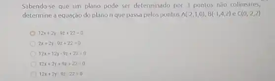 Sabendo-se que um plano pode ser determinado por 3 pontos não colineares,
determine a equação do plano n que passa pelos pontos A(-2,1,0),B(-1,4,2) e C(0,-2,2)
12x+2y-9z+22=0
2x+2y-9z+22=0
12x+12y-9z+22=0
12x+2y+9z+22=0
12x+2y-9z-22=0