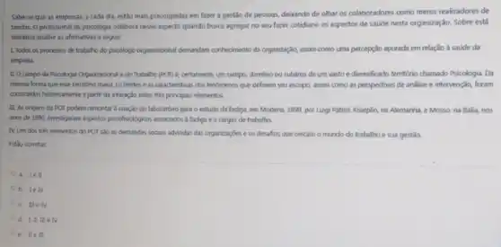 Sabe-se que as empresas, a cada dia,estão mais preocupadas em fazer a gestão de pessoas, debando de olhar os colaboradores como meros realizadores de
tarefas. O profissional da psicologia colabora nesse aspecto quando busca agregar no seu fazer cotidiano os aspectos de saúde nesta organização. Sobre está
tematica analise as afirmativas a seguit
1. Todos os processos de trabalho do psicblogo organicacional demandam conhecimento da organização, assim como uma percepção apurada em relação a saúde da
empresa
11. O campo da Psicologia Organizacional edo Trabaliho (POI) é, certamente um campo, dominio ou subdrea de um vasto ediversificado territorio chamado Psicologia. Da
mesma forma que esse território maior, os limites e as caracteristicas dos lenomenos que definem sev escopo, assim como as perspectivas de analise e intervenção, foram
construidos historicamente a partir da interação entre trés principais elementos.
III. As origens da POT podem remontar a criação do laboratório para o estudo da fadiga.em Modena, 1899, por Luigi Patrizi. Kraeplin, na Alemanha, e Mosso, na Itália, nos
anos de 1990, investigaram aspectos psicifisalogicos associatos a fadiga e a cargas de trabalho.
IV Um dos tries elementos do POT são as demandas socials advindas das organizaçōes e os desafios que cercam o mundo do trabalho e sua gestão.
Estio corretas
a. 1e
b. 1eN
c. IIIe N
d. I. II, III e TV
e. II e III