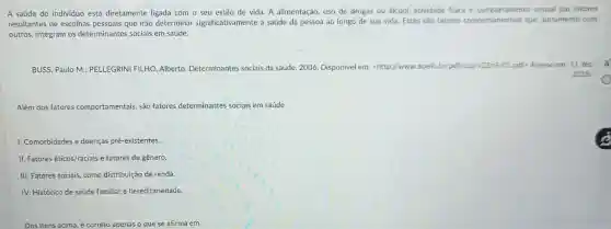 A saúde do indivíduo está diretamente ligada com o seu estilo de vida. A alimentação, uso de drogas ou álcool, atividade fisics e comportaments sexual sao fatores
resultantes de escolhas pessoais que irão determinar significativamente a saúde da pessoa ao longo de sua vida, Estes são fatores comportanentais que, juntamente com
outros, integram os determinantes sociais em saúde.
BUSS, Paulo M.: PELLEGRINI FILHO, Alberto Determinantes sociais da saúde. 2006. Disponível em:<http://www.scielo br/pdft/csp//22s9/01,pdf Accesso em: 11 dez.
2018.
Além dos fatores comportamentais, são fatores determinantes sociais em saúde
1. Comorbidades e doenças pré-existentes.
II. Fatores éticos/raciais e fatores de gênero.
III. Fatores sociais, como distribuição de renda.
IV. Histórico de saúde familiar e hereditariedade.
Dos itens acima, é correto apenas o que se afirma em
x