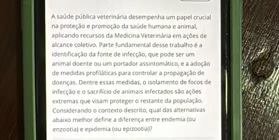 A saúde pública veterinária desempenha um papel crucial
na proteção e promoção da saúde humana e animal,
aplicando recursos da Medicina Veterinária em ações de
alcance coletivo. Parte fundamental desse trabalho é a
identificação da fonte de infecção, que pode ser um
animal doente ou um portador assintomático, e a adoção
de medidas profiláticas para controlar a propagação de
doenças. Dentre essas medidas, o isolamento de focos de
infecção e o sacrificio de animais infectados são açōes
extremas que visam proteger o restante da população.
Considerando o contexto descrito, qual das alternativas
abaixo melhor define a diferença entre endemia (ou
enzootia) e epidemia (ou epizootia)?