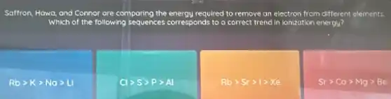 Saffron, Hawa, and Connor are comparing the energy required to remove an electron from different elements.
Which of the following sequences corresponds to a correct trend in ionization energy?
Rbgt Kgt Nagt Li
Clgt Sgt Pgt Al
Rbgt Srgt 1gt Xe
Srgt Cagt Mggt Be