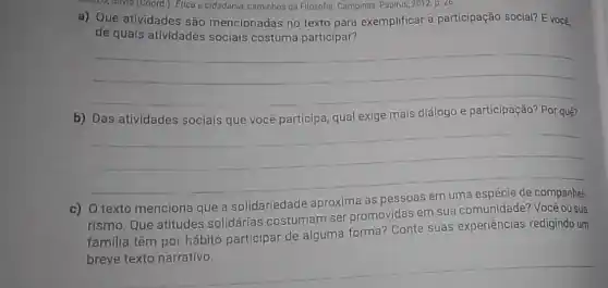 SALLO, SIMO (Coord) Etica e cidadania caminhos da Filosofia. Campinas: Papirus, 2012 p 26
a) Que atividades são mencionadas no texto para exemplificar a participação social? E vocé,
de quals atividades sociais costuma participar?
__
b)	qual exige mais	quê?
__
c) O texto menciona que a solidariedade aproxima as
rismo. Que atitudes solidárias costumam ser promovidas em sua Você ou sua
familia têm por hábito participar de alguma forma? Conte suas experiências redigindo um
__