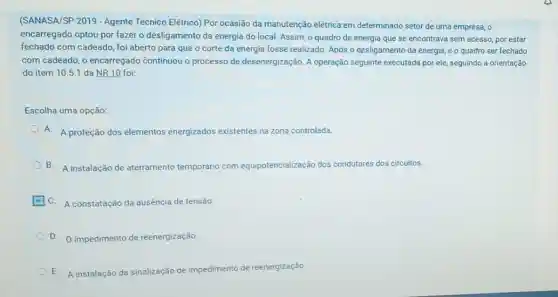 (SANASA/SP 2019 - Agente Técnico Elétrico) Por ocasião da manutenção elétrica-en determinado setor de uma empresa, 0
encarregado optou por fazer o desligamento da energia do local. Assim, o quadro de energia que se encontrava sem acesso por estar
fechado com cadeado, fol aberto para que o corte da energia fosse realizado. Após o desligamento da energia, e o quadro ser fechado
com cadeado, o encarregado continuou o processo de desenergização. A operação seguinte executada por ele seguindo a orientação
do item 10.5.1 da NR 10 foi:
Escolha uma opção:
A. A proteção dos elementos energizados exi existentes na zona controlada.
B.A instalação de aterramento temporário com equipotencialização dos condutores dos circuitos.
C. A constatação da ausência de tensão
D. impedimento de reenergização.
E. A instalação da sinalização de impedimento de reenergização