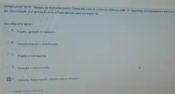 (SANASA/SP 2019 - Técnico de Instrumentação) Tendo em vista os sistemas elétricos a
NR-10
- Segurança em Instalações e Serviços em Eletricidade, sua aplicação está voltada apenas para as etapas de:
Escolha uma opção:
A. Projeto, geração e consumo.
B. Transformação e distribuição.
C. Projeto e distribuição.
D. Geração e transmissão.
E. Geração, transmissão distribuição e consumo.