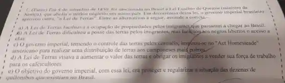 sanci Lei Fusébio de Queirós (ministro da
aprovou	Terras'' Entre as alter ativas a seguil ,assi nale a correta.
Justica)trafico negreiro em nosso pais. Em Brasil govern imperial b asileiro
B) Aleide Terras difficultor negro a these os o acesso a
a) A Leide Terras facilitava a ocupação de propried des pelos imigrantes ue passaram a chegar ao Brasil.
clas,
c) 0 governo imperial temendo o controle das terras inspirou-se no''Ac Homesteade"
americano para realiza uma distribuic :00 de terr is aos mais (pobres
d) A Lei de Terras visava a aumentar o valor das terras e obrigar os imigrantes a vender sua força de trabalho
para os cafeicul tores
objetivo do governo imperial,com essa lei,era proteg er e regular izar a situacãc das dezenas de
quilombos que existiam no Brasil.