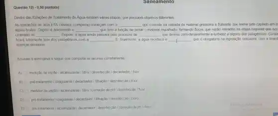 Saneamento
Questão 12) -0,50 ponto(s)
Dentro das Estaçōes de Tratamento de Água existem várias etapas, que possuem objetivos diferentes.
As operações de uma ETA clássica (completa)comecam com o __ que consiste na retirada de material grosseiro e flutuante que tenha sido captado em m
águas brutas Depois é adicionado o __ que tem a função de juntar o material espalhado,formando flocos que serão retirados na etapa seguinte que OCO
chamado de __ Depois, a água ainda passará pelo processo de __ que diminui consideravelmente a turbidez e alguns dos patogênicos Contu
ficará totalmente livre dos patogênicos ; com a __ E, finalmente , a água receberá 0 __ , que é obrigatório na legislação brasileira com a finalid
doenças dentárias
Assinale a alternativa a seguir que completa as lacunas corretamente
A) medição de vazão / alcalinizante / filtro / desinfecção / decantador / flúor
B) pré-tratamento coagulante /decantador / filtração / desinfecção / flúor
C) medidor de vazão alcalinizante / filtro /correção de pH / desinfecção / fluor
D) pré-tratamento / coagulante / decantador / filtração / desinfecção / cloro
E) pré-tratamento / alcalinizante / decantador / desinfecção / correção de ph / cloro