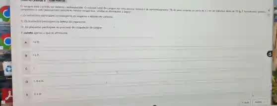 sangue está contido no sistema cardiovascular. O volume total do sangue em uma pessoa normal é de aproximadamente
7%  do peso corporal, ou cerca de 5 L em um individuo adulto de 70 kg.formado pelos globulos sanguíneos e pelo plasma Com relação as células sanguineas analise as afirmaçoes a seguir:
1. Os eritrócitos participam no transporte de oxigênio e dióxido de carbono.
II. Os leucócitos participam na defesa do organismo.
III. As plaquetas participam no processo de coagulação do sangue.
E correto apenas o que se afirma em:
A
le III
lell
C
1
D
I, II e III
E
IIeIII