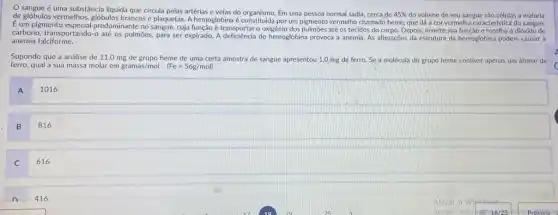 sangue é uma substância liquida que circula pelas artérias e veias do organismo Em uma pessoa normal sadia, cerca de
45%  do volume de seu sangue são células a maioria
de glóbulos vermelhos, glóbulos brancos e plaquetas. A hemoglobina é constitulda por um pigmento vermelho chamado heme que dá a cor vermelha característica do sangue.
É um pigmento dominante no sangue, cuja transportar o oxigênio dos pulmoes até os tecidos do corpo. Depois, inverte sua função e recolhe o dióxido de
carbono, transportando-o até os pulmōes, para ser expirado.A deficiencia de hemoglobina provoca a anemia. As alterações da estrutura da hemoglobina podem causar a
anemia falciforme.
Supondo que a análise de 11,0 mg de grupo heme de uma certa amostra de sangue apresentou 1,0 mg de ferro Se a molécula do grupo heme contiver apenas um átomo'de
ferro,qual a sua massa molar em gramas/mol. (Fe=56g/mol)
A
1016
B
816
C
616
416