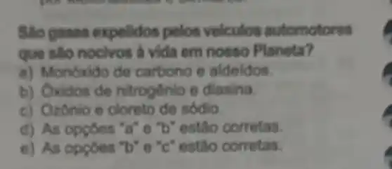 Sao gases expelidos pelos veiculos automotores
que sao nocivos à vida em nosso Planeta?
a) Monoxido de carbono e aldeldos
b) Oxidos de nitrogénio e diasina.
c) Ozônio e cloreto de sódio.
d) As opçoes 'a"e "b" estão corretas.
e) As oppoes "b"e "c" estão corretas.