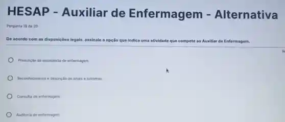 HE SAP - Auxiliar de Enfermagem .Alternativa
Pergunta 19 de 20
De acordo com as disposiçōes legais, assinale a opção que indica uma atividade que compete ao Auxiliar de Enfermagem.
Prescriclo da assisténcia de enfermagem
Reconhecimento e descrição de sinais e sintomas
Consulta de enfermagem
Auditoria de enfermagem