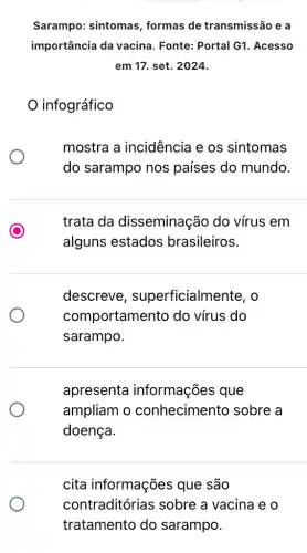 Sarampo: sintomas , formas de transmissão e a
importância da vacina . Fonte: Portal G1 . Acesso
em 17. set. 2024.
infográfico
mostra a incidência e os sintomas
do sarampo nos países do mundo.
trata da disseminação do vírus em
alguns estados brasileiros.
descreve , superficialmel nte. o
comportamen to do vírus do
sarampo.
apresenta informações que
ampliam o conhecimento sobre a
doença.
cita informações que são
contraditórias ; sobre a vacina e o
tratamento do sarampo.