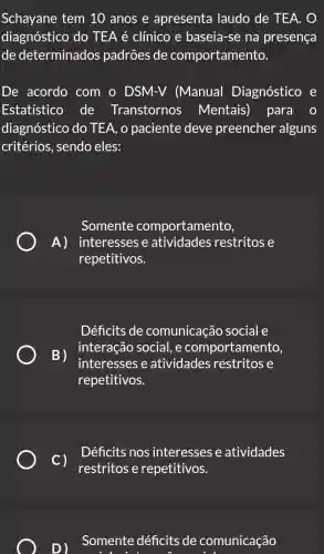 Schayane tem 10 anos e apresenta laudo de TEA. O
diagnóstico do TEA é clínico e baseia-se na presença
de determinados padrões de comportamento.
De acordo com o DSM-V (Manual Diagnóstico e
Estatistico de Transtornos Mentais) para
diagnóstico do TEA, o paciente deve preencher alguns
critérios, sendo eles:
Somente comportamento,
A) interesses e atividades restritos e
repetitivos.
Déficits de comunicação social e
B)
interesses e atividades restritose
interação social, e comportamento,
repetitivos.
C)
Déficits nos interesses e atividades
restritos e repetitivos.
D )
Somente déficit de comunicação