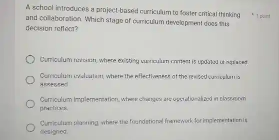 A school introduces a project-based curriculum to foster critical thinking 1 point
and collaboration . Which stage of curriculum development does this
decision reflect?
Curriculum revision, where existing curriculum content is updated or replaced.
Curriculum evaluation where the effectiveness of the revised curriculum is
assessed.
Curriculum implementation where changes are operationalizec in classroom
practices.
Curriculum planning,where the foundational framework for implementation is
designed.