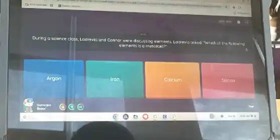 During a science closs Ladrevio and Connor were discussing elements. Lostrevia
asked, "Which of the following
elements is a metallaid?
Argon
Iron
Calcium
Silicon