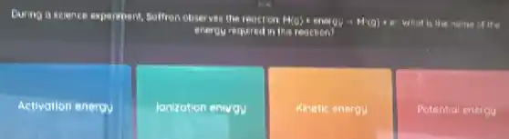 During a science experiment Baffron observes the reaction
H(g)+energi-H(g)+e whot is the name of the
energy required in this reaction
Activation energy
lonization enargy
Kinetic energu
Potential energy