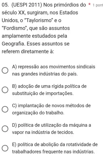 século XX , surgiram , nos Estados
Unidos, o "Taylorismo "eo
"Fordismo ", que são assuntos
amplamente estudados pela
Geografia . Esses assuntos se
referem diretamente à:
A) repressão aos movimentos sindicais
nas grandes indústrias do país.
B) adoção de uma rígida política de
substituição de importações.
C) implantação de novos métodos de
organização do trabalho.
D) política de utilização da máquina a
vapor na indústria de tecidos.
05. (UESPI 2011) Nos primórdios do 1 pont
E) política de abolição da rotatividade de
trabalhadores frequente nas indústrias.