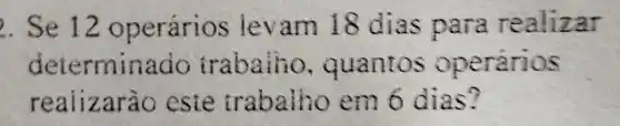 ). Se 12 operários levam 18 dias para realizar
determinado trabaiho , quantos operarios
realizarão este trabalho em 6 dias?