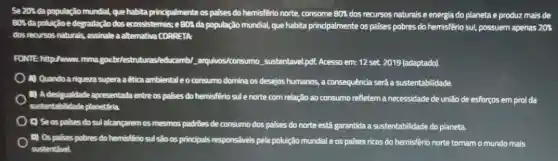 Se 20's da população mundial, que habita principalmente os paises do hemisfêrio norte, consome 80%  dos recursos naturals e energia do planeta e produz mais de
801 da poluiçdo e degradaçãc dos ecossistemas; e 801 da população mundial, que habita principalmente os países pobres do hemisfêrio sul,possuem apenas 20%
dos recursos naturals, assinale a alternativa CORRETA
FONTE-http://www.mma.goubit estruturas/educamb/arquivos/consumo sustentave pdf. Acesso em: 12 set. 2019 (adaptado).
A) Quandoa riqueza supera a êtica ambiental eo consumo domina os desejos humanos, a consequência será a sustentabilidade.
B) Adesigualdade apresentada entre os palses do hemisfério sule norte com relação ao consumo refletem a necessidade de unilão de esforços em prol da
sustentabilidade planetária.
C) Seospalses do sulalcangarem os mesmos padries de consumo dos paises do norte está garantida a sustentabilidade do planeta.
0) Os palses pobres do hemisfério sul são os principais responsávels pela poluição mundial e os palses ricos do hemisfério norte tornam o mundo mais
sustentivel.