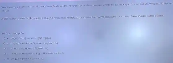 Se analisarmos o contexto histórico da educação de surdos, no Brasil, entenderemos que, o sistema de educação dos surdos acontece num misto en
linguas.
A esse respeito, avalie as afirmações a seguir e marque a alternativa que apresenta informaçóes corretas em relação às línguas acima citadas.
Escolha uma opção:
a. Lingua Portuguesa e Lingua Inglesa
b. Lingua Brasileira de Sinais em SignWriting
c. Lingua Portuguesa e SignWriting
d. Lingua Portuguesa e Lingua Brasileira de Sinais
e. Lingua Inglesa e SignWriting