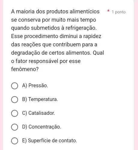 se conserva por muito mais tempo
quando submetidos à refrigeração.
Esse procedimentc diminui a rapidez
das reações que contribuem para a
degradação de certos alimentos . Qual
fator responsável por esse
fenômeno?
A) Pressão.
B) Temperatura.
C) Catalisador.
D) Concentração.
E) Superficie de contato.
A maioria dos produtos alimentícios ponto