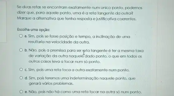 Se duas retas se encontram exatamente num único ponto, podemos
dizer que, para aquele ponto, uma é a reta tangente da outra?
Marque a alternativa que tenha resposta e justificativa coerentes.
Escolha uma opção:
a. Sim, pois se fosse posição e tempo a inclinação de uma
resultaria na velocidade da outra.
b. Não, pois a premissa para ser Reta tangente é ter a mesma taxa
de variação da outra naquele-dado ponto , o que em todos OS
outros casos leva a tocar num só ponto.
c. Sim, pois uma reta toca a outra exatamente num ponto.
d. Sim, pois teremos uma indeterminação naquele ponto, que
gerará vários problemas.
e. Não, pois não há como uma reta tocar na outra só num ponto.