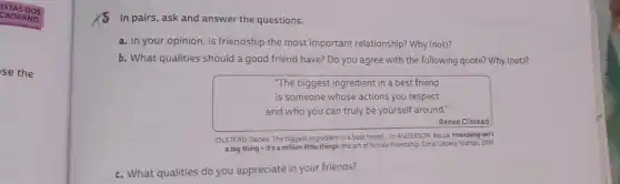 se the
In pairs, ask and answer the questions.
a. In your opinion ,is friendship the most important relationship? Why (not)?
b. What qualities should a good friend have?Do you agree with the following quote? Why (not)?
"The biggest ingredient in a best friend
is someone whose actions you respect
and who you can truly be yourself around.
Renee Olstead
OLSTEAD, Renee. The biggest ingredient in a best friend. In: ANDERSON, Becca Friendship isn't
a big thing-it's a million little things; the art of female friendship Coral Gables: Mango, 2019
c. What qualities do you appreciate in your friends?