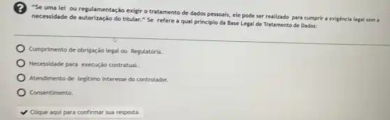 "Se uma lei ou regulamentação exigir o tratamento de dados pessoais ele pode ser realizado para cumprir a exigêncía legal sem a
necessidade de do titular." Se refere a qual princípio da Base Legal de Tratamento de Dados:
Cumprimento de obrigação legal ou Regulatória.
Necessidade para execução contratual.
Atendimento de legitimo interesse do controlador.
Consentimento.
v Clique aqui para confirmar sua resposta.