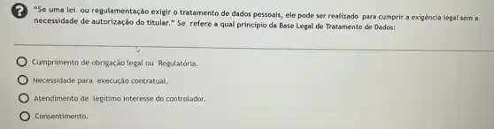 "Se uma lei ou regulamentação exigir o tratamento de dados pessoais , ele pode ser realizado para cumprir a exigência legal sem a
necessidade de autorização do titular." Se refere a qual principio da Base Legal de Tratamento de Dados:
Cumprimento de obrigação legal ou Regulatória.
Necessidade para execução contratual.
Atendimento de legitimo interesse do controlador.
Consentimento.