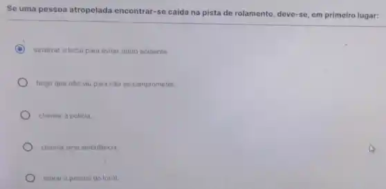 Se uma pessoa atropelada encontrar-se caida na pista de rolamento, deve-se em primeiro lugar:
C sinalizar o local para evitar outro acidente.
fingir que nào viu para nào se comprometer.
chamar a policia.
chamar uma ambulância.
retirar a pessoa do local.