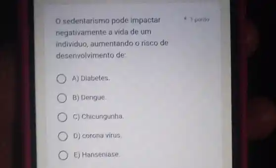 sedentarismo pode impactar
negativamente a vida de um
individuo, aumentando o risco de
desenvolvimento de:
A) Diabetes.
B) Dengue.
C) Chicungunha.
D) corona vírus
E) Hanseníase.
1 ponto