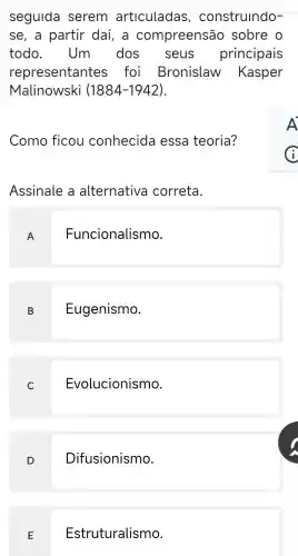 seguida serem articuladas construindo-
se, a partir daí, a compreensão sobre o
todo . Um dos seus principais
representantes ; foi Bronislaw Kasper
Malinowski (1884-1942)
Como ficou conhecida essa teoria?
Assinale a alternativa correta.
A
Funcionalismo.
B Eugenismo.
C Evolucionismo
D
Difusionismo.
E
Estruturalismo