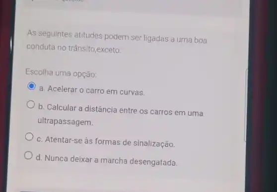 As seguintes atitudes podem ser ligadas a uma boa
conduta no trânsito,exceto:
Escolha uma opção:
C
a. Acelerar o carro em curvas.
b. Calcular a distância entre os carros em uma
ultrapassagem.
c. Atentar-se às formas de sinalização.
d. Nunca deixar a marcha desengatada.