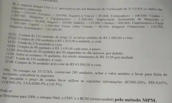 seguintes contas (5,0) seguintes seu Balancete de Verificação de 31/12/XX os saldos das
(https://www.ing.com/ways/gets.//www.many.com/ate="19203/read/
have a great programs.
02/01: Compra de 130 unidades do artigo X ao preço unitário de
R 1.000,00 a vista.
07/02: Compra de 260 unidades a
R 1.025,00 a unidade, a vista.
15/03: Venda de 270 unidades a vista.
10:06: Compra de 90 unidades a
R 1.070,00 cada uma, a prazo.
11/06: Devolução de 20 unidades das 90 adquirida:no dia anterior, por defeito.
11/06: Sobre as restantes 70 unidades, foi obtido abatimento de
R 15,00 por unidade.
15/07: Venda de 110 unidades, a vista.
25/08: Compra de 50 unidades pelo total de
R 65.000,00 a vista.
Obs.: No estoque em 31/12/XX, constavam 280 unidades, achar o valor unitário e levar para ficha de
inventário, considerar os impostos
Par encontrar o preço de vendas favor utilizar as seguintes informações
(ICMS-20% ; PIS-0,65%  COFINS 3%  TAXADM -5%  e LD 5% 
Pede-se:
a) Determine para 2000 , o estoque final, o CMV e o RCM (extracontábil) pelo método MPM.