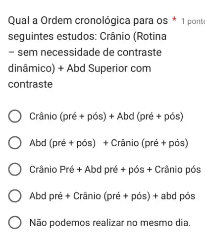 seguintes estudos : Crânio (Rotina
- sem necessidade de contraste
dinhat (a)mico)+ Abd Superior com
contraste
Crhat (a)nio(pre+pos)+Abd(pre+pos)
Abd(pre+pos)+Crhat (a)nio(pre+pos)
Cranio Pre+ Abd pre + poss + Cranio pos
Abd pre + Cranio (pre+pos)+abd pos
Não podemos realizar no mesmo dia.
Qual a Ordem cronológica para os*pont