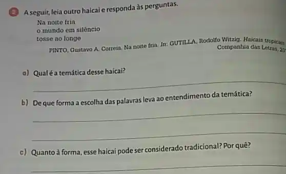 A seguir, leia outro haicai e responda às perguntas.
Na noite fria
mundo em silêncio
tosse ao longe
PINTO, Gustavo A. Correia Na noite fria. In:GUTILLA, Rodolfo Witalg. Haicals tropicais.
Companhia das Letras, 2g
a) Qualé a temática desse haicai?
__
b)
leva ao entendimento
__
c) Quanto à forma, esse haicai pode ser considerado tradicional? Por quê?
__