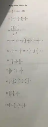 Segunda bateria
1) (4)/(5)cdot (3+0,4)-3,21=
2) (4)/(3)+(7)/(5)cdot ((1)/(2)+(4)/(9))-(1)/(5)=
3) (frac (4)/(5)cdot ((7)/(3)-1))((2)/(9)-3)=
4)  4+2cdot [32-(1)/(4)cdot ((2)/(3)-(1)/(8))+2]+16+1=
5) 3cdot -1+12cdot [-13+4cdot (1-(1)/(3))-1]-1=
6)
[((1)/(2)cdot (1)/(3))+(4)/(6)]=
7) [(1+(1)/(2))^2-2]=
8) (1)/(5)+ [(4)/(9)div ((1)/(2)cdot (2)/(4)-(1)/(9))]=
9) ((2)/(5)cdot (5)/(3))div (2)/(3)=
10) (4-(4)/(5))div (9+(1)/(3))=