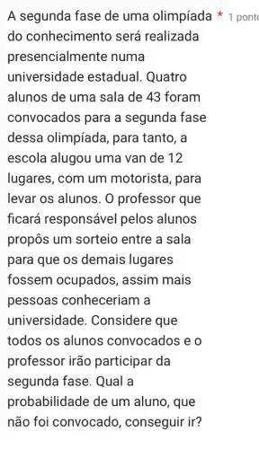 A segunda fase de uma olimpíada pont
do conhecimento será realizada
pres encialmente numa
universidade estadual. Quatro
alunos de uma sala de 43 foram
convocados para a segunda fase
dessa olimpíada , para tanto, a
escola alugou uma van de 12
lugares, com um motorista, para
levar os alunos . O professor que
ficará responsável pelos alunos
propôs um sorteio entre a sala
para que os demais lugares
fossem ocupados , assim mais
pessoas conheceriam a
universidade . Considere que
todos os alunos convocados e o
professor irão participar da
segunda fase . Qual a