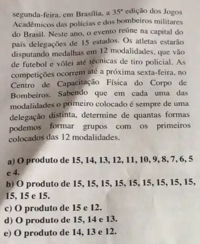 segunda-feira, em Brasília, a 35^a edição dos Jogos
Acadêmicos das polícias e dos bombeiros militares
do Brasil. Neste ano, o evento reúne na capital do
país delegações de 15 estados. Os atletas estarão
disputando medalhas em 12 modalidades, que vão
de futebol e vôlei até técnicas de tiro policial.As
competições ocorrem até a próxima sexta-feira , no
Centro de Capacitação Física do Corpo de
Bombeiros . Sabendo que em cada uma das
modalidades o primeiro colocado é sempre de uma
delegação distinta determine de quantas formas
podemos formar grupos com os primeiros
colocados das 12 modalidades.
a) O produto de 15 , 14, 13, 12, 11 , 10, 9, 8, 7 , 6, 5
e 4.
b) O produto de 15,15,15 , 15,15 , 15, 15, 15, 15.
15,15 e 15.
c) 0 produto de 15 e 12.
d) O produto de 15.14 e 13.