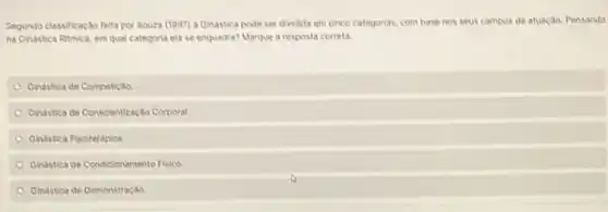 Segundo classificaçgo feita por Souza (1997) a Cindstica pode ser dividida em cinco categorias, com base nos seus campos de atuação.Pensando
na Ginástica Ritmica, em qual categoria ela se enquadra? Marque a resposta correta.
Cindistica de Competicilo.
Ginustica de Conscientizaçdo Corporal.
Ginastica Fisioteripica
Ghastica de Condicionamento Fisico
Ginastica de Demonstração