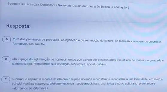 Segundo as Diretrizes Curriculares Nacionais Gerais da Educação Básica, a educação é
Resposta:
A fruto dos processos de produção, apropriação e disseminação da cultura de maneira a conduzir os processos
A
formativos dos sujeitos.
B 7 um espaço de aglutinação de conhecimentos que devem ser apresentados aos alunos de maneira organizada e
sistematizada sua condição econômica social, cultural
C o tempo, o espaço e o contexto em que o sujeito aprende a constituir e reconstituir a sua identidade, em meio a C
transformações corporais afetivoemocionais socioemocionais cognitivas e sócio-culturais respeitando e
valorizando as diferenças.