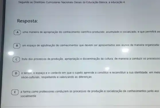 Segundo as Diretrizes Curriculares Nacionais Gerais da Educação Básica, a educação é
Resposta:
A uma maneira de apropriação do cor conhecimento cientifico produzido, acumulado e socializado, e que permitirá ao
B um espaço de aglutinação de conhecimentos que devem ser apresentados aos alunos de maneira organizada
C fruto dos processos de produção, apropriação e disseminação da cultura, de maneira a conduzir os processos
D o tempo, o espaço e o contexto em que o sujeito aprende a constituir e reconstituir a sua identidade, em meio
D)
sócio-culturais, respeitando e valorizando as diferenças.
E
socialmente.
E
a forma como professores conduzem os processos de produção e socialização de conhecimentos junto aos