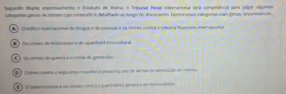 Segundo dispōe expressamente o Estatuto de Roma, 0 Tribunal Penal Internacional terá competência para julgar algumas
categorias gerais de crimes cujo conteúdo é detalhado ao longo do documento. Dentre essas categorias mais gerais, encontram-se:
A O tráfico internaciona de drogas e de pessoas e os crimes contra o sistema financeiro internacional.
B Os crimes de holocausto e de apartheid etnocultural.
C Os crimes de guerra e o crime de genocídio.
D Crimes contra a segurança mundial e posse ou uso de armas de destruição em massa.
E O bioterrorismo e os crimes s contra o patrimônio genético da humanidade.