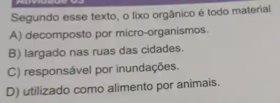 Segundo esse texto o lixo orgânico é todo material
A) dec omposto por micro -organismos.
B)largado nas ruas das cidades.
C) responsável por inundações.
D) utilizado como alimento por animais.