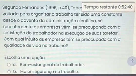 Segundo Fernandes (1996, p.40)"ape: Tempo restante 0:52:40
voltada para organizar o trabalho ter sido uma constante
desde o advento da administração científica . só
recentemente as empresas vêm-se preocupando com a
satisfação do trabalhador na execução de suas tarefas".
Com qual intuito as empresas têm se preocupado com a
qualidade de vida no trabalho?
Escolha uma opção:
a. Bem-estar geral do trabalhador.
b. Maior segurançano trabalho.