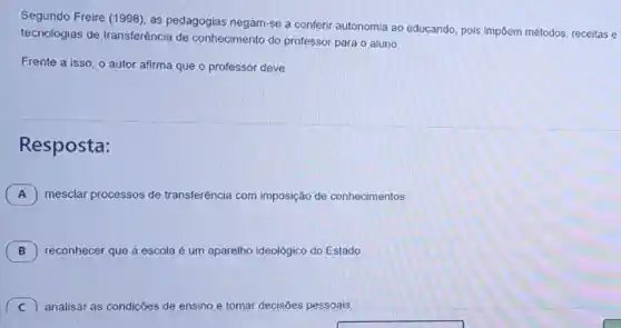 Segundo Freire (1998)as pedagogias negam-se a conferir autonomia ao educando, pois impōem métodos, receitas e
tecnologias de transferência de conhecimento do professor para o aluno.
Frente a isso, o autor afirma que o professor deve
Resposta:
A mesclar processos de transferência com imposição de conhecimentos.
B 7 reconhecer que a escola é um aparelho ideológico do Estado
C 7 analisar as condiçōes de ensino e tomar decisōes pessoais.