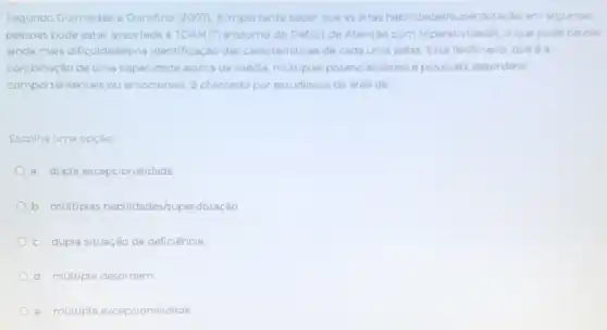 Segundo Guimardes e Ourolino (2007)eimportante saber que as altas habilidades superdotação ern algumas
pessoas pode estar associada 4 TDAH (Transtorno do Déficit de Atenção corn Hiperatividade), oque pode causar
ainda mais dificuldades na identificaçáo das caracteristicas de cada uma delas Este fenomeno, que 6
combinação de uma capacidade acima da média multiplas potencialidades e possiveis desordens
comportamentais ou emocionais, é chamado por estudiosos da area de
Escolha uma opção
a dupla excepcionalidade
b. múltiplas habilidades/s.perdotação
c. dupla situação de deficiência
d. múltipla desordem
e. múltipla excepcionalidade