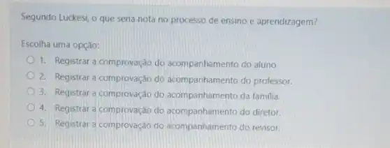 Segundo Luckesi, o que seria nota no processo de ensino e aprendizagem?
Escolha uma opção:
1. Registrar a comprovação do acompanhamento do aluno.
2. Registrar a comprovação do acompanhamento do professor.
3. Registrar a comprovação do acompanhamento da familia
4. Registrar a comprovação do acompanhamento do diretor.
5. Registrar a comprovação do acompanhamento do revisor.