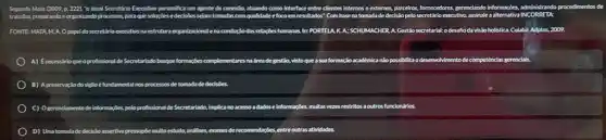 Segundo Mata (2009, p.2221 "o atual Secretirio Executivo personifica um agente de conecio, atuando como interface entre clientes Internos e externos, parceiros,fornecedores, gerenciando informaçbes, administrando procedimentos
trabalho, preparandoe organizando	assinale a alternativa INCORRETA
FONTE-MATA. M. A.o papel eldosecretirio executivons estrutura organtacionalena conduclo das relaçbes humanas In: PORTELA, K.A:SCHUM MCHER.A Gestlosecretarial odesañoda visão holistica. Culabir: Adptus ,2009.
A) Enecessirio que o profissional de Secretarlado busque formaçbes complementares na freade gestio, visto que a sua formaçdo académica nlo possibilita odesenvolvimentode competênclas gerencials
B) Apreserva do do sigilo é fundamental nos processos de tomada de decisóes.
C) Ogerendamentode informaçbes, peloprofisional de Secretarlado, implicano acesso adadose informaçbes, multas vezes restritos a outros functionairios.
D) Umatomadade decislo assertiva pressupbe muito estuda,andlises, exames de recomendapbles, entre outras attividades.