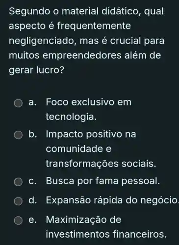 Segundo o material didático , qual
aspecto é frequentemente
negligenciado , mas é crucial para
muitos empreendedores ; além de
gerar lucro?
a. Foco exclusivc , em
tecnologia.
b . Impacto positivo na
comunidade e
transformações sociais.
c. Busca por fama pessoal.
d.Expansão rápida do negócio
e. Maximização de
investimentos financeiros.