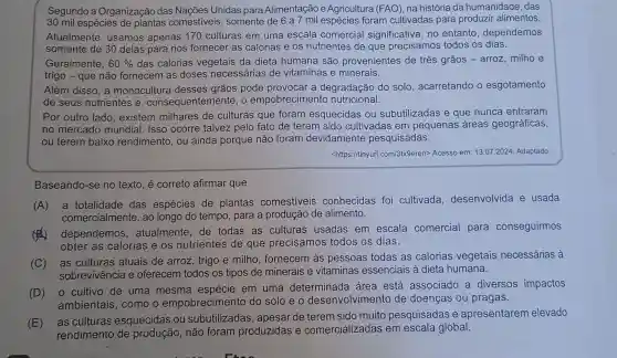 Segundo a Organização das Nações Unidas para Alimentação e Agricultura (FAO), na história da humanidade, das
30 mil espécies de plantas comestiveis , somente de 6 a 7 mil espécies foram cultivadas para produzir alimentos.
Atualmente , usamos apenas 170 culturas em uma escala comercial significativa, no entanto , dependemos
somente de 30 delas para nos fornecer as calorias e os nutrientes de que precisamos todos os dias.
Geralmente, 60%  das calorias vegetais da dieta humana são provenientes de três grãos - arroz milhoe
trigo - que não fornecem as doses necessárias de vitaminas e minerais.
Além disso, a monocultura desses grãos pode provocar a degradação do solo , acarretando o esgotamento
de seus nutrientes e , consequentemente , o empobrecimentc nutricional.
Por outro lado , existem milhares de culturas que foram esquecidas ou subutilizadas e que nunca entraram
no mercado mundial. Isso ocorre talvez pelo fato de terem sido cultivadas em pequenas áreas geográficas,
ou terem baixo rendimento, ou ainda porque não foram devidamente pesquisadas.
<https://tinyurl com/3tx9eren> Acesso em:13.07.2024. Adaptado.
Baseando-se no texto, é correto afirmar que
(A)a totalidade das espécies de plantas comestiveis conhecidas foi cultivada desenvolvida e usada
comercialmente, ao longo do tempo , para a produção de alimento.
(4)
dependemos , atualmente, de todas as culturas usadas em escala comercial para conseguirmos
obter as calorias e os nutrientes de que precisamos todos os dias.
(C) as culturas atuais de arroz , trigo e milho , fornecem às pessoas todas as calorias vegetais necessárias à
sobrevivência e oferecem todos os tipos de minerais e vitaminas essenciais à dieta humana.
(D) 0 cultivo de uma mesma em uma determinada área está associado a diversos impactos
ambientais, como o empobrecimento do solo e o desenvolvimento de doenças ou pragas.
(E) as culturas esquecidas ou subutilizadas , apesar de terem sido muito pesquisadas e apresentarem elevado
rendimento de não foram produzidas e comercializadas em escala global.